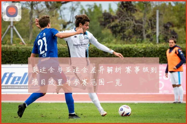 奥运会与亚运会差异解析 赛事级别项目设置与参赛范围一览