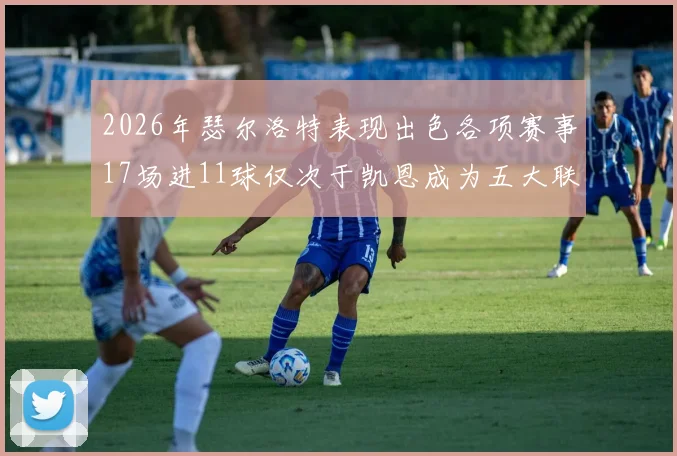 2026年瑟尔洛特表现出色各项赛事17场进11球仅次于凯恩成为五大联赛新星