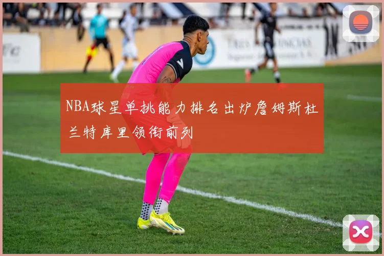 NBA球星单挑能力排名出炉詹姆斯杜兰特库里领衔前列