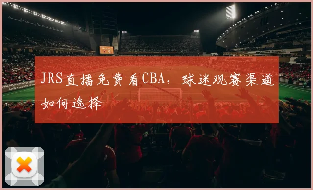 JRS直播免费看CBA，球迷观赛渠道如何选择
